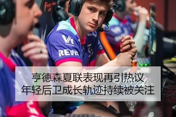 亨德森夏联表现再引热议 年轻后卫成长轨迹持续被关注